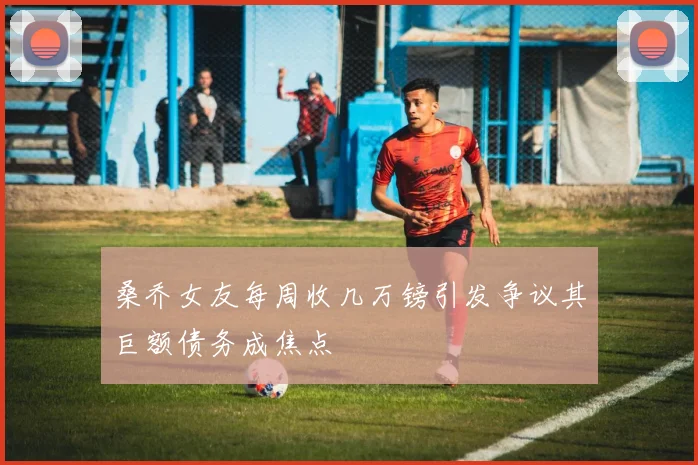 桑乔女友每周收几万镑引发争议其巨额债务成焦点