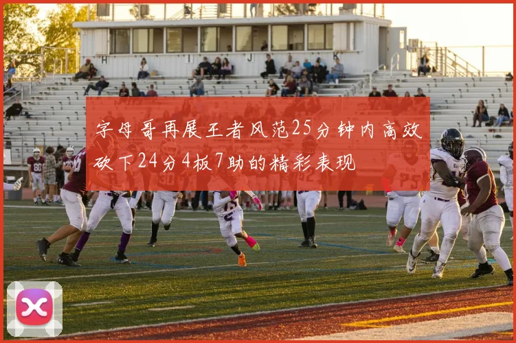 字母哥再展王者风范25分钟内高效砍下24分4板7助的精彩表现
