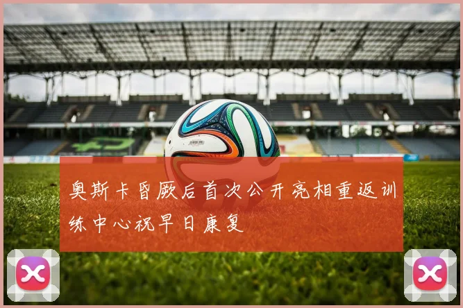 奥斯卡昏厥后首次公开亮相重返训练中心祝早日康复