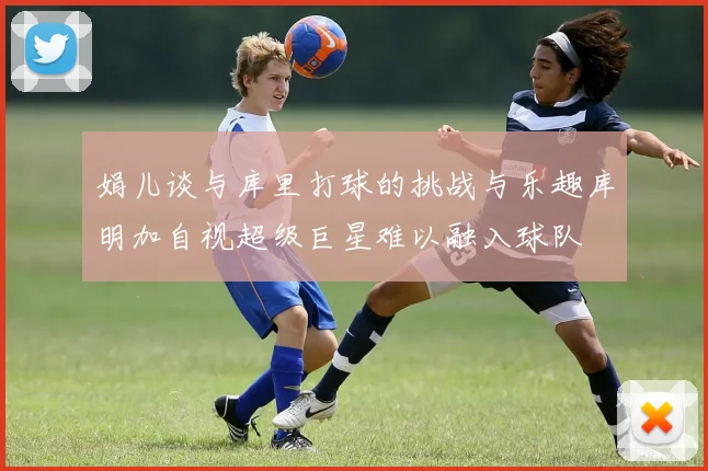娟儿谈与库里打球的挑战与乐趣库明加自视超级巨星难以融入球队