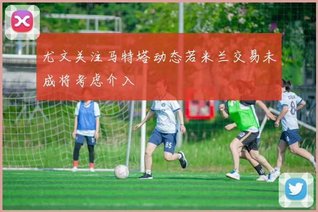 尤文关注马特塔动态若米兰交易未成将考虑介入