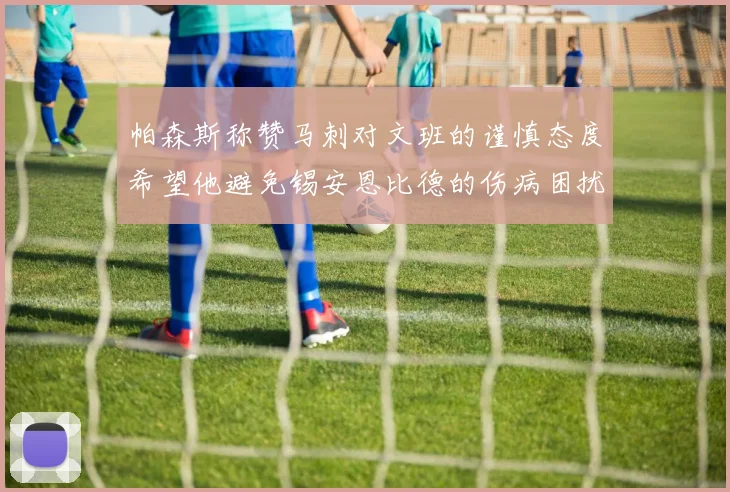 帕森斯称赞马刺对文班的谨慎态度希望他避免锡安恩比德的伤病困扰