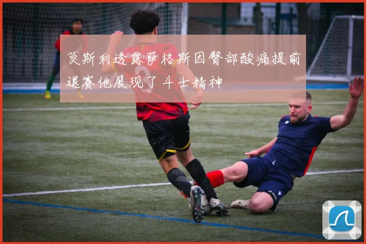 莫斯利透露萨格斯因臀部酸痛提前退赛他展现了斗士精神