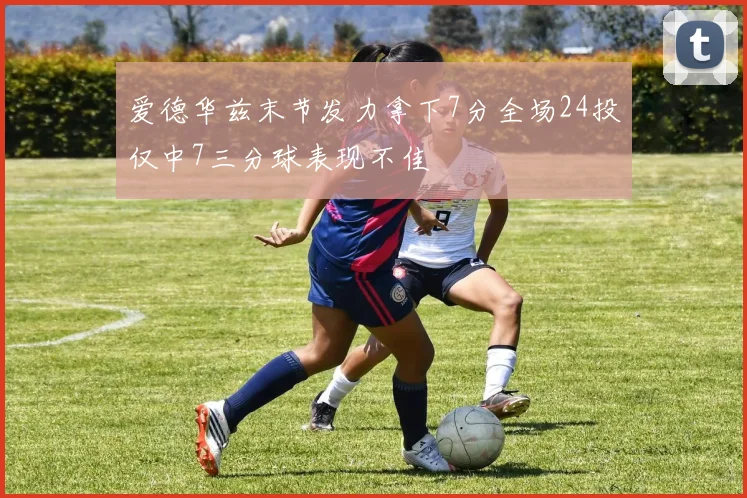 爱德华兹末节发力拿下7分全场24投仅中7三分球表现不佳