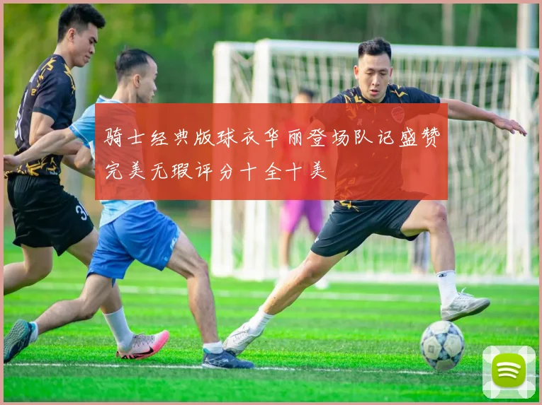 骑士经典版球衣华丽登场队记盛赞完美无瑕评分十全十美