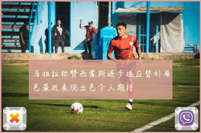 马祖拉称赞西蒙斯逐步适应替补角色最近表现出色令人期待