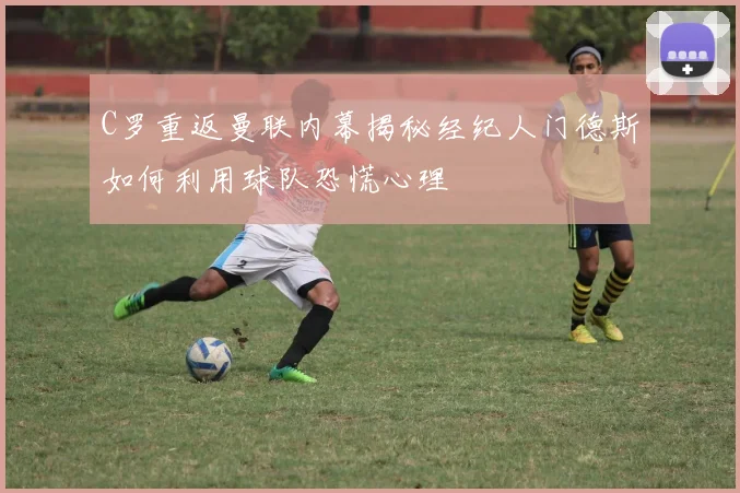 C罗重返曼联内幕揭秘经纪人门德斯如何利用球队恐慌心理