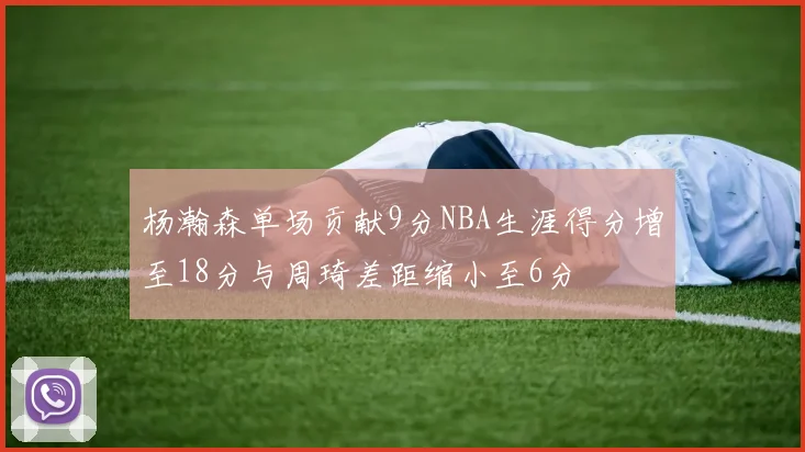 杨瀚森单场贡献9分NBA生涯得分增至18分与周琦差距缩小至6分