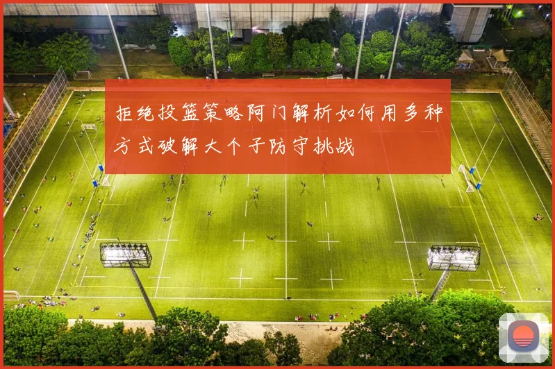 拒绝投篮策略阿门解析如何用多种方式破解大个子防守挑战