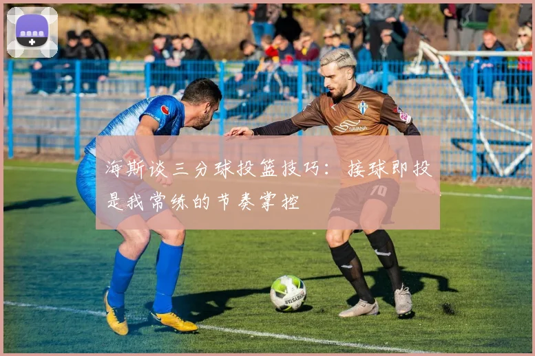 海斯谈三分球投篮技巧：接球即投是我常练的节奏掌控