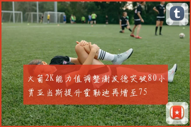 火箭2K能力值调整谢泼德突破80小贾亚当斯提升霍勒迪再增至75