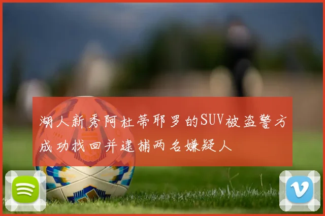 湖人新秀阿杜蒂耶罗的SUV被盗警方成功找回并逮捕两名嫌疑人