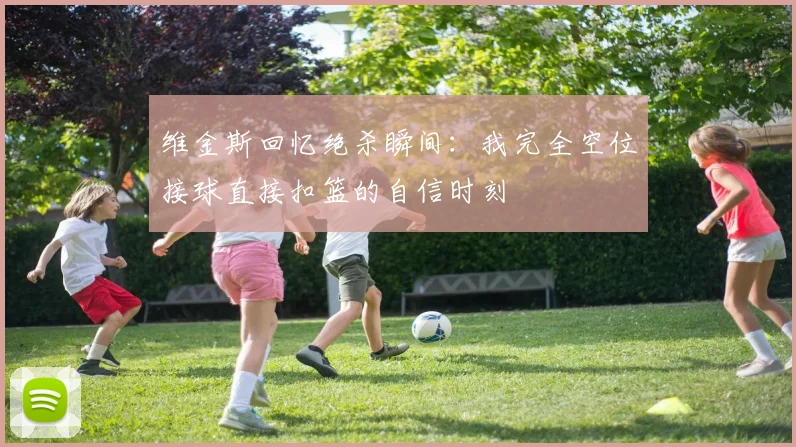 维金斯回忆绝杀瞬间：我完全空位接球直接扣篮的自信时刻