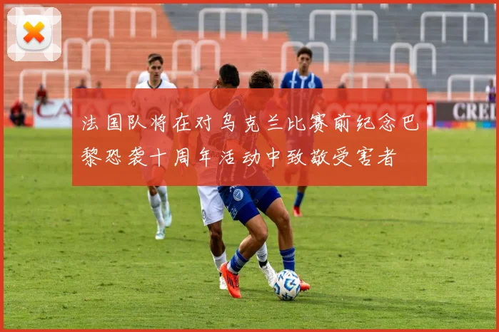 法国队将在对乌克兰比赛前纪念巴黎恐袭十周年活动中致敬受害者