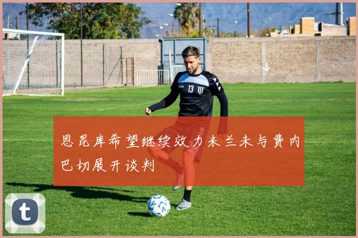 恩昆库希望继续效力米兰未与费内巴切展开谈判