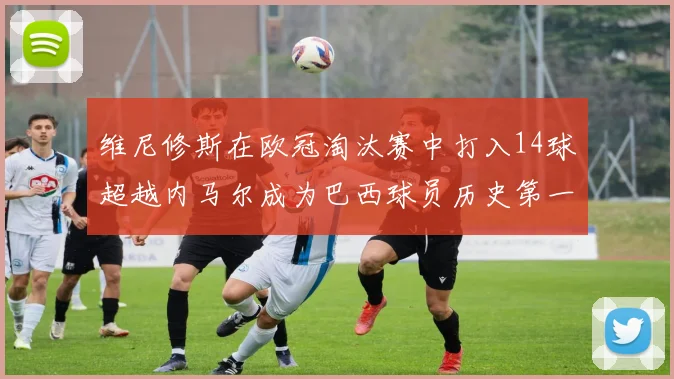 维尼修斯在欧冠淘汰赛中打入14球超越内马尔成为巴西球员历史第一人