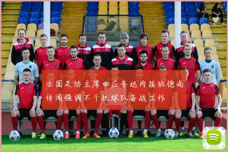 法国足协主席回应齐达内接班德尚传闻强调不干扰球队备战工作