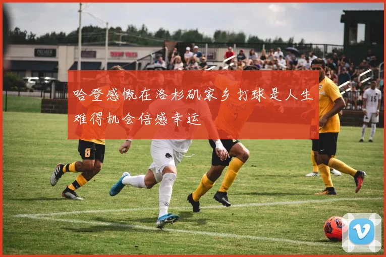 哈登感慨在洛杉矶家乡打球是人生难得机会倍感幸运