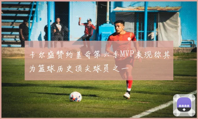 卡尔盛赞约基奇第六季MVP表现称其为篮球历史顶尖球员之一