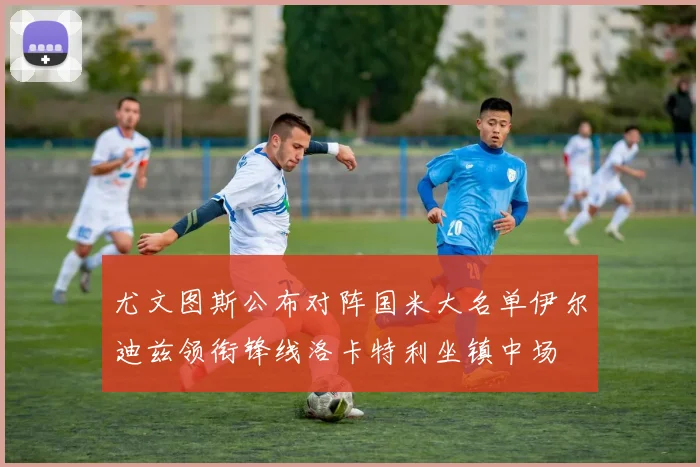 尤文图斯公布对阵国米大名单伊尔迪兹领衔锋线洛卡特利坐镇中场