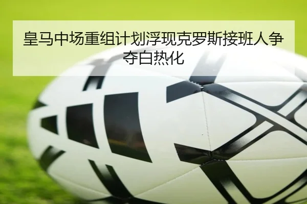 皇马中场重组计划浮现克罗斯接班人争夺白热化（leyu）